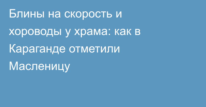 Блины на скорость и хороводы у храма: как в Караганде отметили Масленицу