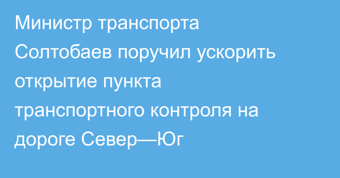 Министр транспорта Солтобаев поручил ускорить открытие пункта транспортного контроля на дороге Север—Юг