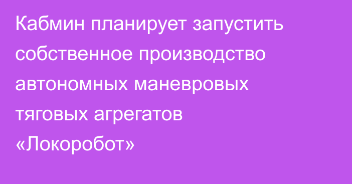 Кабмин планирует запустить собственное производство автономных маневровых тяговых агрегатов «Локоробот»