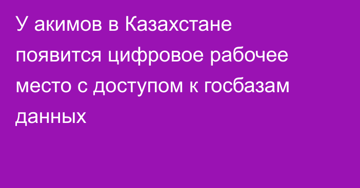 У акимов в Казахстане появится цифровое рабочее место с доступом к госбазам данных