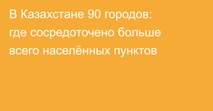 В Казахстане 90 городов: где сосредоточено больше всего населённых пунктов