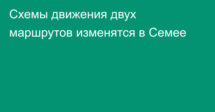 Схемы движения двух маршрутов изменятся в Семее