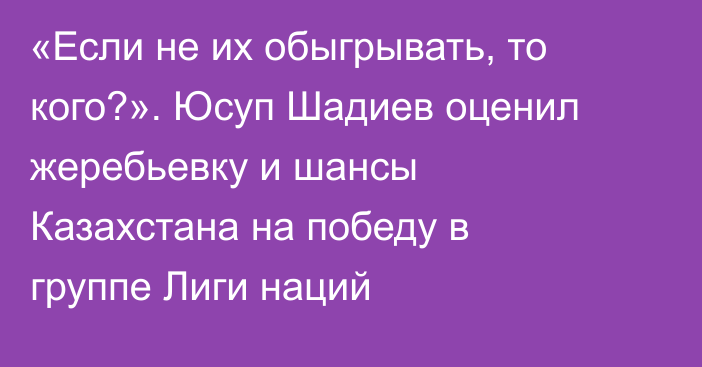 «Если не их обыгрывать, то кого?». Юсуп Шадиев оценил жеребьевку и шансы Казахстана на победу в группе Лиги наций