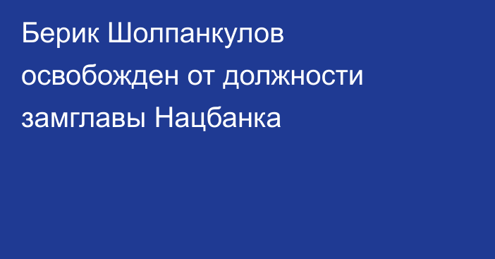 Берик Шолпанкулов освобожден от должности замглавы Нацбанка