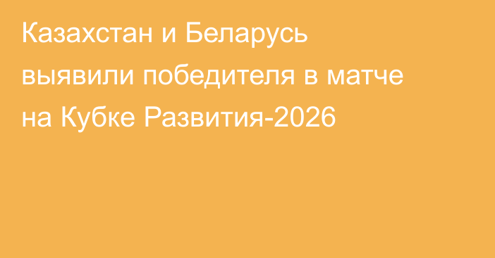 Казахстан и Беларусь выявили победителя в матче на Кубке Развития-2026