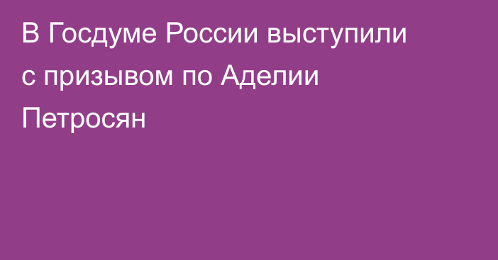 В Госдуме России выступили с призывом по Аделии Петросян