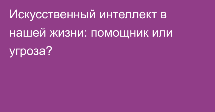 Искусственный интеллект в нашей жизни: помощник или угроза?