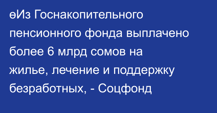 өИз Госнакопительного пенсионного фонда выплачено более 6 млрд сомов на жилье, лечение и поддержку безработных, - Соцфонд