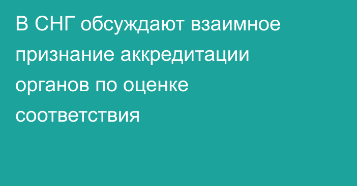 В СНГ обсуждают взаимное признание аккредитации органов по оценке соответствия