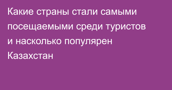 Какие страны стали самыми посещаемыми среди туристов и насколько популярен Казахстан