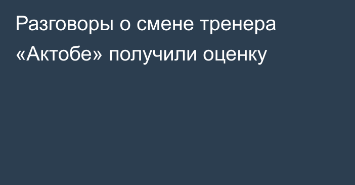 Разговоры о смене тренера «Актобе» получили оценку