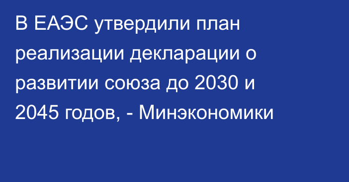 В ЕАЭС утвердили план реализации декларации о развитии союза до 2030 и 2045 годов, - Минэкономики
