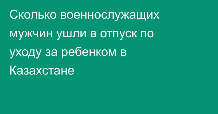 Сколько военнослужащих мужчин ушли в отпуск по уходу за ребенком в Казахстане