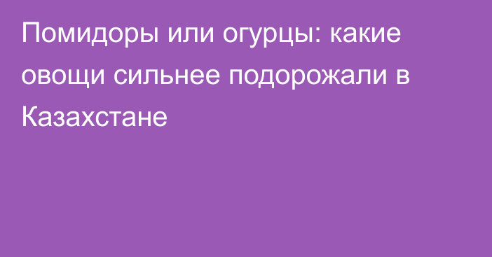 Помидоры или огурцы: какие овощи сильнее подорожали в Казахстане