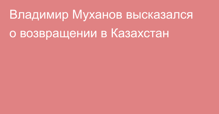 Владимир Муханов высказался о возвращении в Казахстан