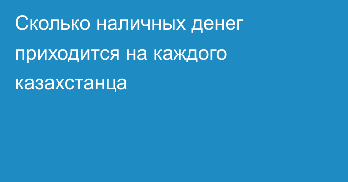Сколько наличных денег приходится на каждого казахстанца