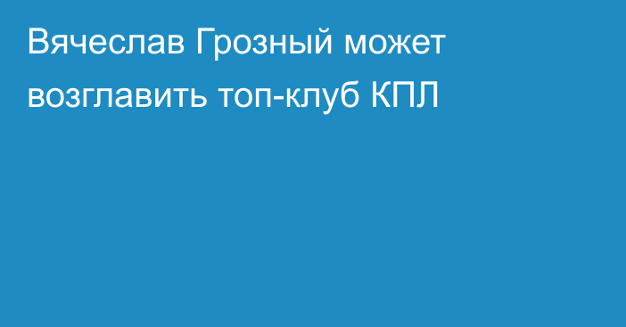 Вячеслав Грозный может возглавить топ-клуб КПЛ