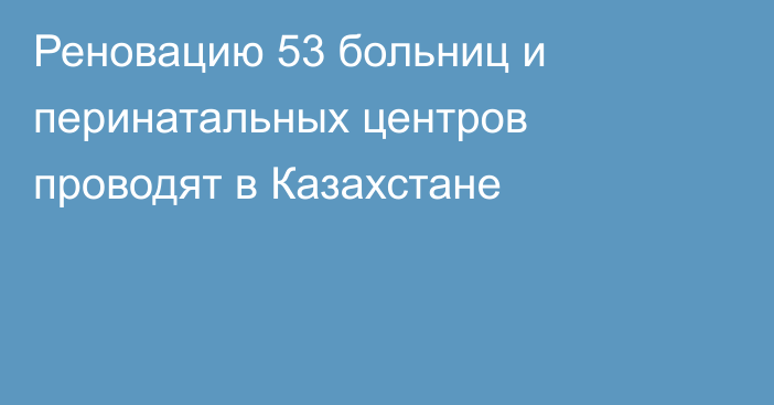 Реновацию 53 больниц и перинатальных центров проводят в Казахстане