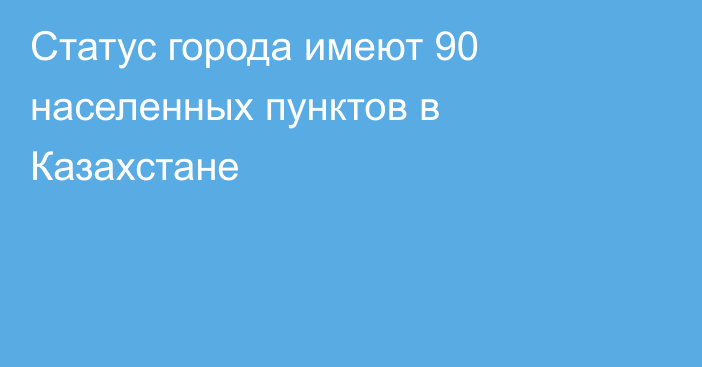 Статус города имеют 90 населенных пунктов в Казахстане