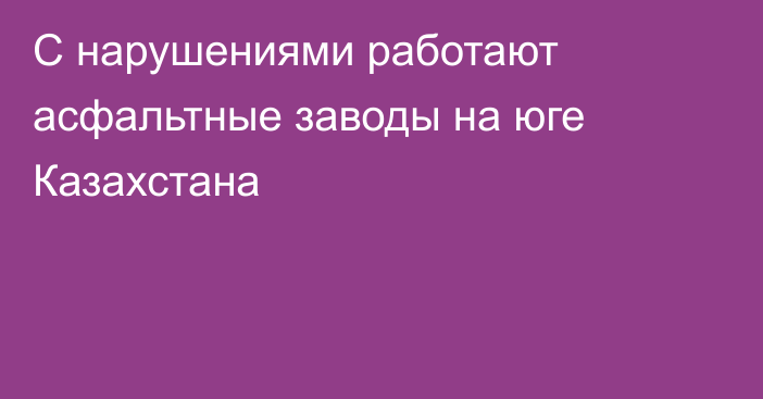 С нарушениями работают асфальтные заводы на юге Казахстана