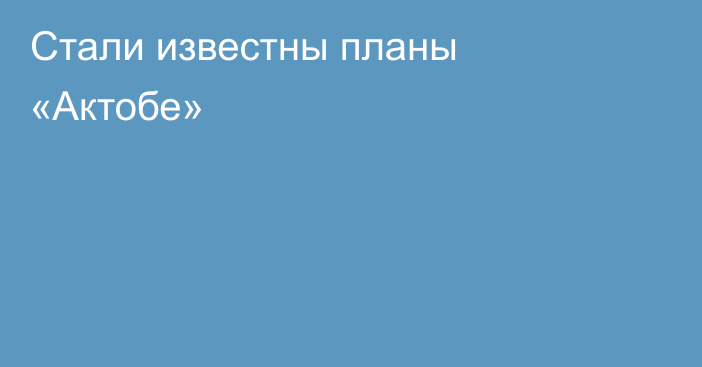 Стали известны планы «Актобе»
