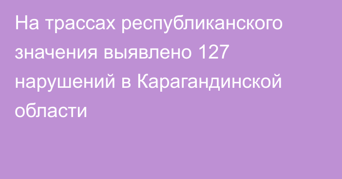 На трассах республиканского значения выявлено 127 нарушений в Карагандинской области