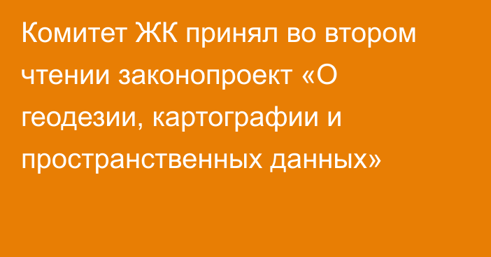 Комитет ЖК принял во втором чтении законопроект «О геодезии, картографии и пространственных данных»