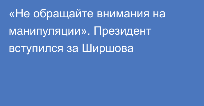  «Не обращайте внимания на манипуляции». Президент вступился за Ширшова