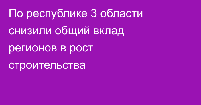 По республике 3 области снизили общий вклад регионов в рост строительства