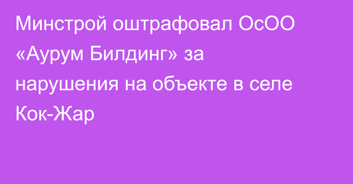 Минстрой оштрафовал ОсОО «Аурум Билдинг» за нарушения на объекте в селе Кок-Жар