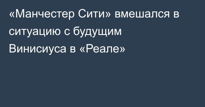 «Манчестер Сити» вмешался в ситуацию с будущим Винисиуса в «Реале»