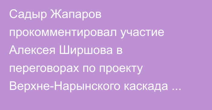 Садыр Жапаров прокомментировал участие Алексея Ширшова в переговорах по проекту Верхне-Нарынского каскада ГЭС в Москве