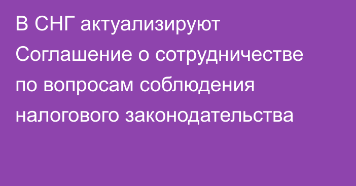 В СНГ актуализируют Соглашение о сотрудничестве по вопросам соблюдения налогового законодательства
