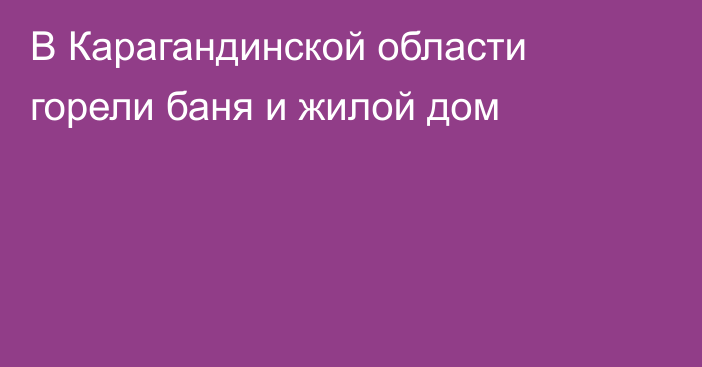 В Карагандинской области горели баня и жилой дом