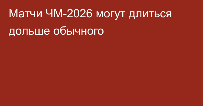 Матчи ЧМ-2026 могут длиться дольше обычного