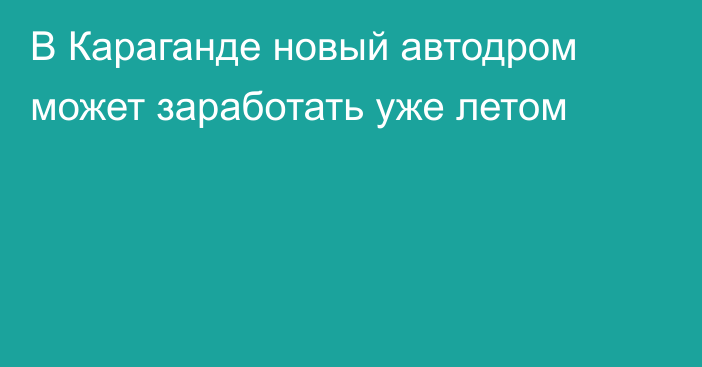 В Караганде новый автодром может заработать уже летом