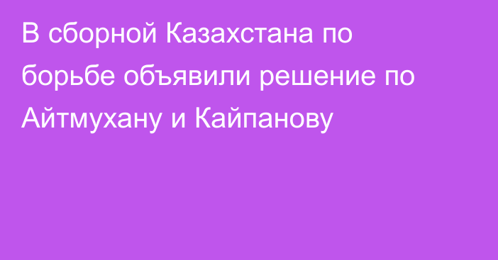 В сборной Казахстана по борьбе объявили решение по Айтмухану и Кайпанову