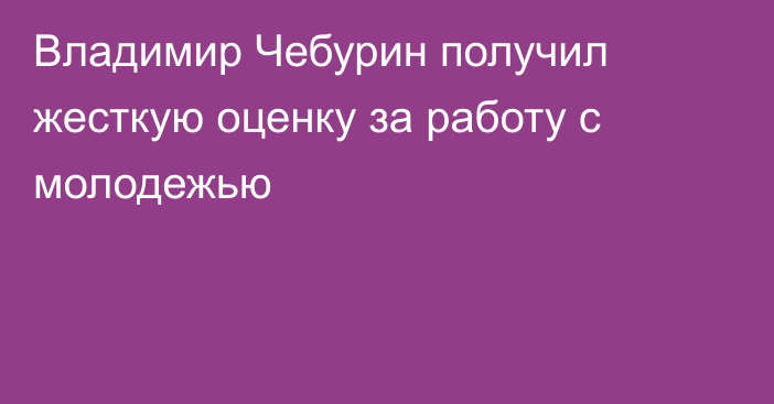 Владимир Чебурин получил жесткую оценку за работу с молодежью
