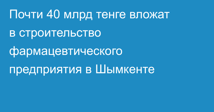 Почти 40 млрд тенге вложат в строительство фармацевтического предприятия в Шымкенте