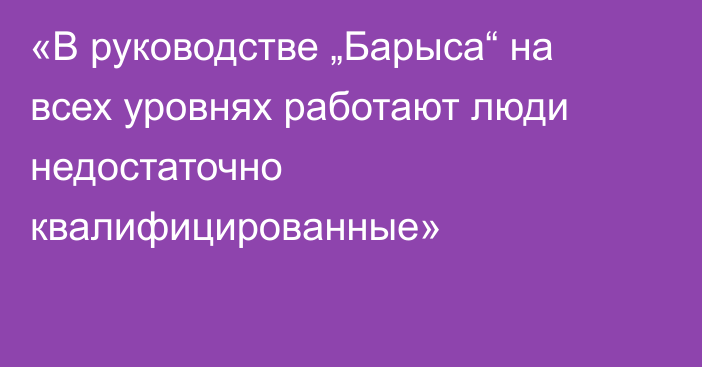 «В руководстве „Барыса“ на всех уровнях работают люди недостаточно квалифицированные»