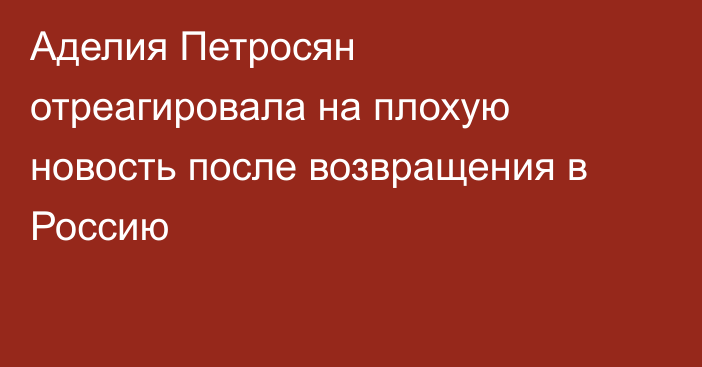 Аделия Петросян отреагировала на плохую новость после возвращения в Россию