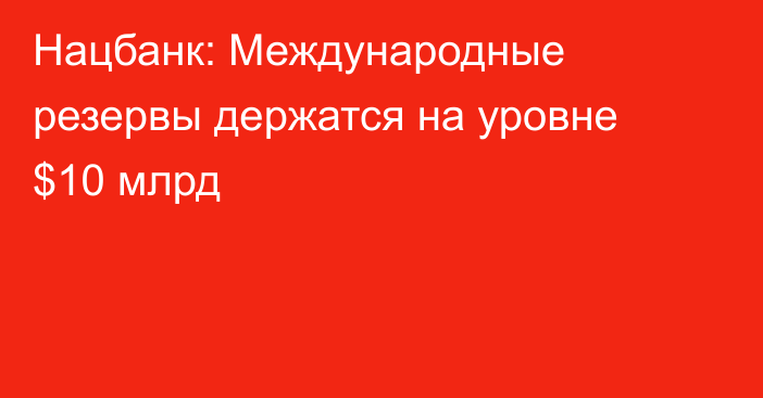 Нацбанк: Международные резервы держатся на уровне $10 млрд