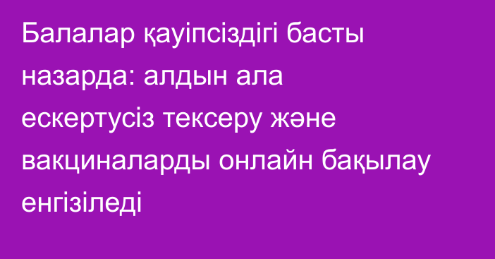 Балалар қауіпсіздігі басты назарда: алдын ала ескертусіз тексеру және вакциналарды онлайн бақылау енгізіледі