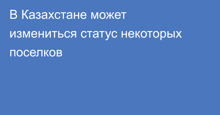 В Казахстане может измениться статус некоторых поселков