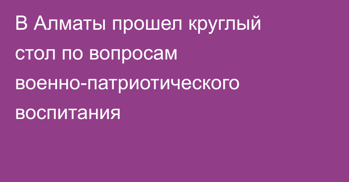 В Алматы прошел круглый стол по вопросам военно-патриотического воспитания