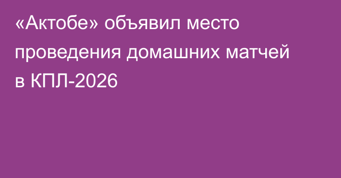 «Актобе» объявил место проведения домашних матчей в КПЛ-2026