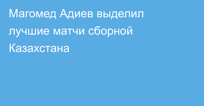 Магомед Адиев выделил лучшие матчи сборной Казахстана