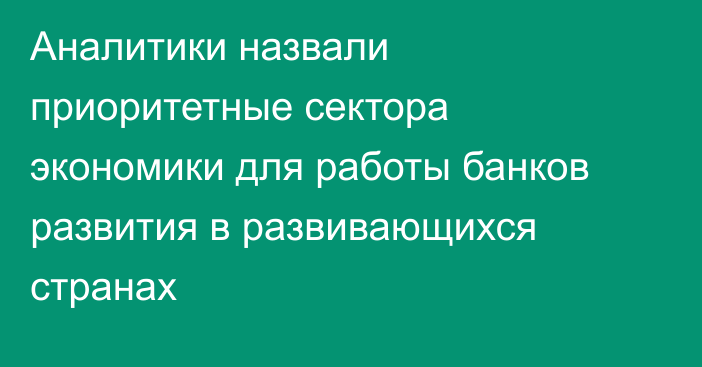 Аналитики назвали приоритетные сектора экономики для работы банков развития в развивающихся странах