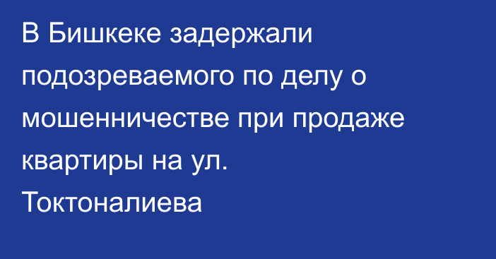 В Бишкеке задержали подозреваемого по делу о мошенничестве при продаже квартиры на ул. Токтоналиева