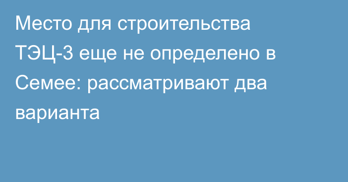 Место для строительства ТЭЦ-3 еще не определено в Семее: рассматривают два варианта